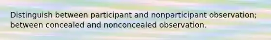 Distinguish between participant and nonparticipant observation; between concealed and nonconcealed observation.