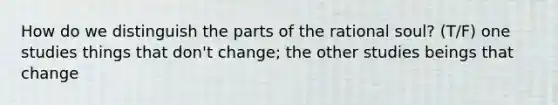 How do we distinguish the parts of the rational soul? (T/F) one studies things that don't change; the other studies beings that change