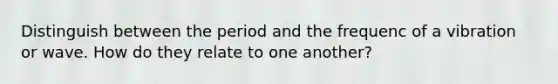 Distinguish between the period and the frequenc of a vibration or wave. How do they relate to one another?