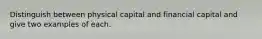 Distinguish between physical capital and financial capital and give two examples of each.