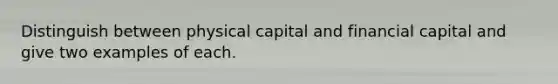 Distinguish between physical capital and financial capital and give two examples of each.