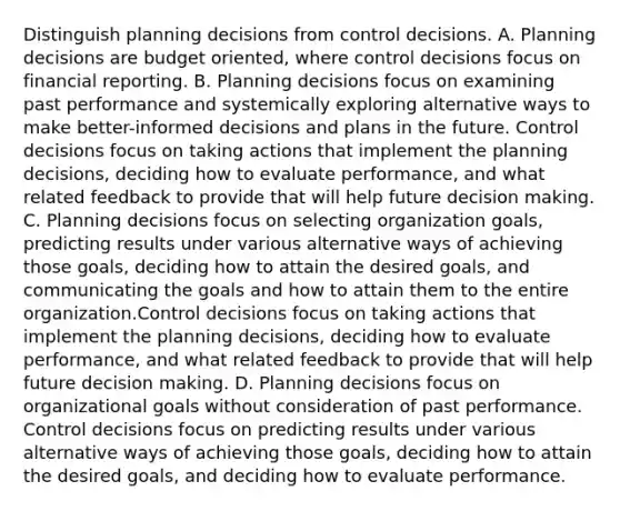 Distinguish planning decisions from control decisions. A. Planning decisions are budget​ oriented, where control decisions focus on financial reporting. B. Planning decisions focus on examining past performance and systemically exploring alternative ways to make​ better-informed decisions and plans in the future. Control decisions focus on taking actions that implement the planning​ decisions, deciding how to evaluate​ performance, and what related feedback to provide that will help future decision making. C. Planning decisions focus on selecting organization​ goals, predicting results under various alternative ways of achieving those​ goals, deciding how to attain the desired​ goals, and communicating the goals and how to attain them to the entire organization.Control decisions focus on taking actions that implement the planning​ decisions, deciding how to evaluate​ performance, and what related feedback to provide that will help future decision making. D. Planning decisions focus on organizational goals without consideration of past performance. Control decisions focus on predicting results under various alternative ways of achieving those​ goals, deciding how to attain the desired​ goals, and deciding how to evaluate performance.