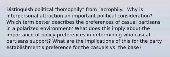 Distinguish political "homophily" from "acrophily." Why is interpersonal attraction an important political consideration? Which term better describes the preferences of casual partisans in a polarized environment? What does this imply about the importance of policy preferences in determining who casual partisans support? What are the implications of this for the party establishment's preference for the casuals vs. the base?