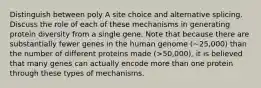 Distinguish between poly A site choice and alternative splicing. Discuss the role of each of these mechanisms in generating protein diversity from a single gene. Note that because there are substantially fewer genes in the human genome (~25,000) than the number of different proteins made (>50,000), it is believed that many genes can actually encode more than one protein through these types of mechanisms.