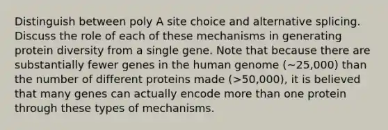 Distinguish between poly A site choice and alternative splicing. Discuss the role of each of these mechanisms in generating protein diversity from a single gene. Note that because there are substantially fewer genes in the human genome (~25,000) than the number of different proteins made (>50,000), it is believed that many genes can actually encode more than one protein through these types of mechanisms.