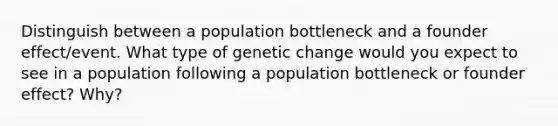 Distinguish between a population bottleneck and a founder effect/event. What type of genetic change would you expect to see in a population following a population bottleneck or founder effect? Why?