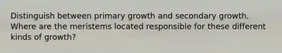 Distinguish between primary growth and secondary growth. Where are the meristems located responsible for these different kinds of growth?