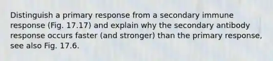 Distinguish a primary response from a secondary immune response (Fig. 17.17) and explain why the secondary antibody response occurs faster (and stronger) than the primary response, see also Fig. 17.6.