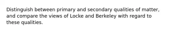 Distinguish between primary and secondary qualities of matter, and compare the views of Locke and Berkeley with regard to these qualities.