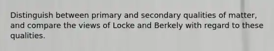 Distinguish between primary and secondary qualities of matter, and compare the views of Locke and Berkely with regard to these qualities.