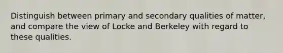 Distinguish between primary and secondary qualities of matter, and compare the view of Locke and Berkeley with regard to these qualities.