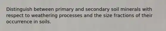 Distinguish between primary and secondary soil minerals with respect to weathering processes and the size fractions of their occurrence in soils.