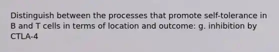 Distinguish between the processes that promote self-tolerance in B and T cells in terms of location and outcome: g. inhibition by CTLA-4