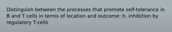 Distinguish between the processes that promote self-tolerance in B and T cells in terms of location and outcome: h. inhibition by regulatory T-cells