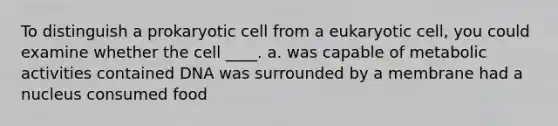 To distinguish a prokaryotic cell from a eukaryotic cell, you could examine whether the cell ____. a. was capable of metabolic activities contained DNA was surrounded by a membrane had a nucleus consumed food