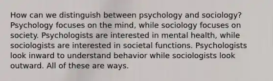 How can we distinguish between psychology and sociology? Psychology focuses on the mind, while sociology focuses on society. Psychologists are interested in mental health, while sociologists are interested in societal functions. Psychologists look inward to understand behavior while sociologists look outward. All of these are ways.