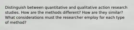 Distinguish between quantitative and qualitative action research studies. How are the methods different? How are they similar? What considerations must the researcher employ for each type of method?