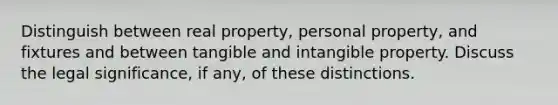 Distinguish between real property, personal property, and fixtures and between tangible and intangible property. Discuss the legal significance, if any, of these distinctions.