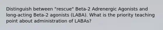 Distinguish between "rescue" Beta-2 Adrenergic Agonists and long-acting Beta-2 agonists (LABA). What is the priority teaching point about administration of LABAs?