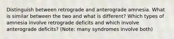 Distinguish between retrograde and anterograde amnesia. What is similar between the two and what is different? Which types of amnesia involve retrograde deficits and which involve anterograde deficits? (Note: many syndromes involve both)