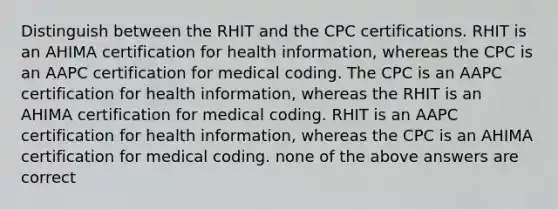 Distinguish between the RHIT and the CPC certifications. RHIT is an AHIMA certification for health information, whereas the CPC is an AAPC certification for medical coding. The CPC is an AAPC certification for health information, whereas the RHIT is an AHIMA certification for medical coding. RHIT is an AAPC certification for health information, whereas the CPC is an AHIMA certification for medical coding. none of the above answers are correct