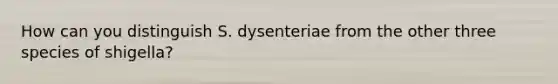 How can you distinguish S. dysenteriae from the other three species of shigella?