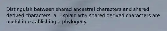 Distinguish between shared ancestral characters and shared derived characters. a. Explain why shared derived characters are useful in establishing a phylogeny.