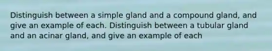 Distinguish between a simple gland and a compound gland, and give an example of each. Distinguish between a tubular gland and an acinar gland, and give an example of each