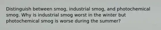 Distinguish between smog, industrial smog, and photochemical smog. Why is industrial smog worst in the winter but photochemical smog is worse during the summer?