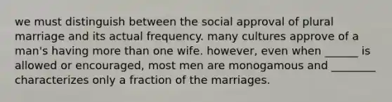 we must distinguish between the social approval of plural marriage and its actual frequency. many cultures approve of a man's having more than one wife. however, even when ______ is allowed or encouraged, most men are monogamous and ________ characterizes only a fraction of the marriages.