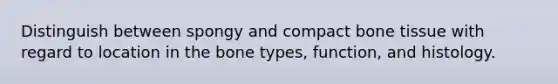 Distinguish between spongy and compact bone tissue with regard to location in the bone types, function, and histology.