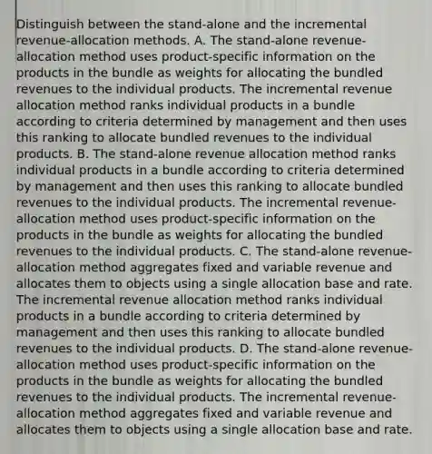 Distinguish between the​ stand-alone and the incremental​ revenue-allocation methods. A. The​ stand-alone revenue-allocation method uses​ product-specific information on the products in the bundle as weights for allocating the bundled revenues to the individual products. The incremental revenue allocation method ranks individual products in a bundle according to criteria determined by management and then uses this ranking to allocate bundled revenues to the individual products. B. The​ stand-alone revenue allocation method ranks individual products in a bundle according to criteria determined by management and then uses this ranking to allocate bundled revenues to the individual products. The incremental​ revenue-allocation method uses​ product-specific information on the products in the bundle as weights for allocating the bundled revenues to the individual products. C. The​ stand-alone revenue-allocation method aggregates fixed and variable revenue and allocates them to objects using a single allocation base and rate. The incremental revenue allocation method ranks individual products in a bundle according to criteria determined by management and then uses this ranking to allocate bundled revenues to the individual products. D. The​ stand-alone revenue-allocation method uses​ product-specific information on the products in the bundle as weights for allocating the bundled revenues to the individual products. The incremental​ revenue-allocation method aggregates fixed and variable revenue and allocates them to objects using a single allocation base and rate.