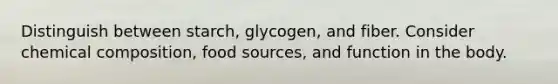 Distinguish between starch, glycogen, and fiber. Consider chemical composition, food sources, and function in the body.