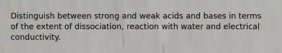 Distinguish between strong and weak acids and bases in terms of the extent of dissociation, reaction with water and electrical conductivity.