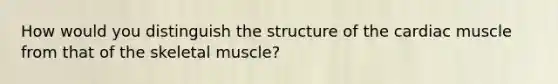 How would you distinguish the structure of the cardiac muscle from that of the skeletal muscle?