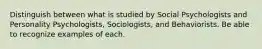 Distinguish between what is studied by Social Psychologists and Personality Psychologists, Sociologists, and Behaviorists. Be able to recognize examples of each.