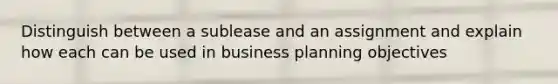 Distinguish between a sublease and an assignment and explain how each can be used in business planning objectives