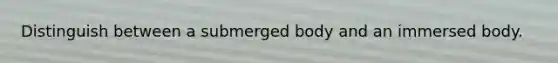 Distinguish between a submerged body and an immersed body.