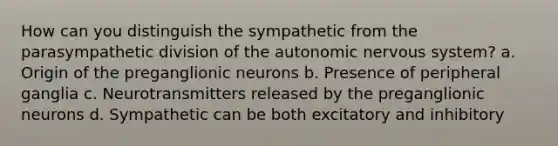 How can you distinguish the sympathetic from the parasympathetic division of <a href='https://www.questionai.com/knowledge/kMqcwgxBsH-the-autonomic-nervous-system' class='anchor-knowledge'>the autonomic nervous system</a>? a. Origin of the preganglionic neurons b. Presence of peripheral ganglia c. Neurotransmitters released by the preganglionic neurons d. Sympathetic can be both excitatory and inhibitory