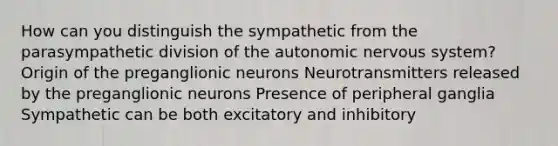 How can you distinguish the sympathetic from the parasympathetic division of <a href='https://www.questionai.com/knowledge/kMqcwgxBsH-the-autonomic-nervous-system' class='anchor-knowledge'>the autonomic <a href='https://www.questionai.com/knowledge/kThdVqrsqy-nervous-system' class='anchor-knowledge'>nervous system</a></a>? Origin of the preganglionic neurons Neurotransmitters released by the preganglionic neurons Presence of peripheral ganglia Sympathetic can be both excitatory and inhibitory