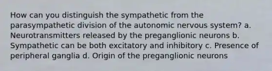 How can you distinguish the sympathetic from the parasympathetic division of the autonomic nervous system? a. Neurotransmitters released by the preganglionic neurons b. Sympathetic can be both excitatory and inhibitory c. Presence of peripheral ganglia d. Origin of the preganglionic neurons