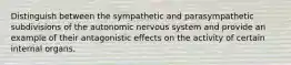 Distinguish between the sympathetic and parasympathetic subdivisions of the autonomic nervous system and provide an example of their antagonistic effects on the activity of certain internal organs.