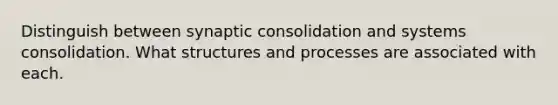 Distinguish between synaptic consolidation and systems consolidation. What structures and processes are associated with each.