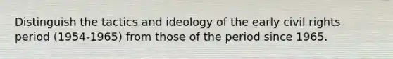 Distinguish the tactics and ideology of the early civil rights period (1954-1965) from those of the period since 1965.