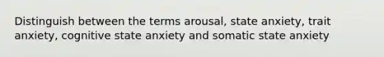 Distinguish between the terms arousal, state anxiety, trait anxiety, cognitive state anxiety and somatic state anxiety