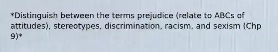 *Distinguish between the terms prejudice (relate to ABCs of attitudes), stereotypes, discrimination, racism, and sexism (Chp 9)*