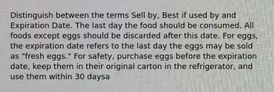 Distinguish between the terms Sell by, Best if used by and Expiration Date. The last day the food should be consumed. All foods except eggs should be discarded after this date. For eggs, the expiration date refers to the last day the eggs may be sold as "fresh eggs." For safety, purchase eggs before the expiration date, keep them in their original carton in the refrigerator, and use them within 30 daysa