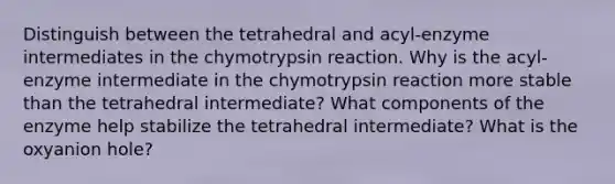 Distinguish between the tetrahedral and acyl-enzyme intermediates in the chymotrypsin reaction. Why is the acyl-enzyme intermediate in the chymotrypsin reaction more stable than the tetrahedral intermediate? What components of the enzyme help stabilize the tetrahedral intermediate? What is the oxyanion hole?