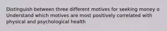 Distinguish between three different motives for seeking money o Understand which motives are most positively correlated with physical and psychological health