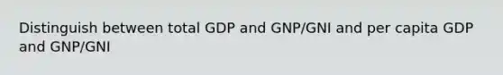 Distinguish between total GDP and GNP/GNI and per capita GDP and GNP/GNI